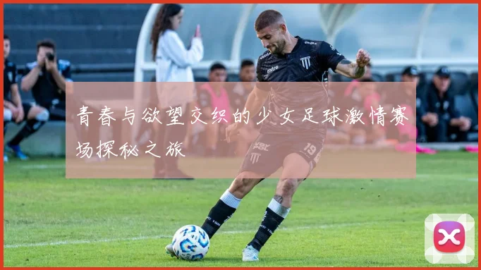 青春与欲望交织的少女足球激情赛场探秘之旅