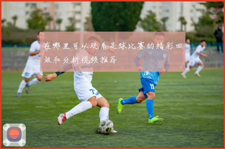 在哪里可以观看足球比赛的精彩回放和分析视频推荐