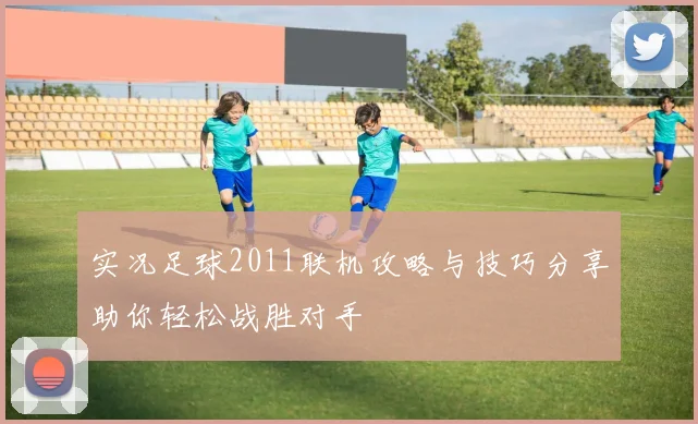 实况足球2011联机攻略与技巧分享助你轻松战胜对手