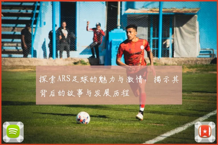 探索ARS足球的魅力与激情，揭示其背后的故事与发展历程