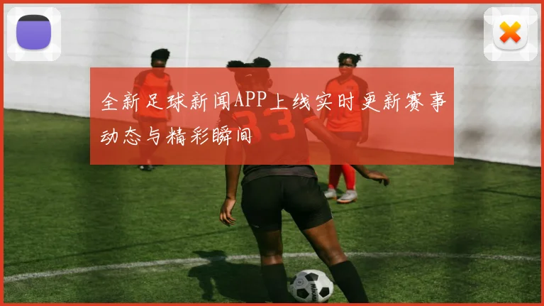 全新足球新闻APP上线实时更新赛事动态与精彩瞬间