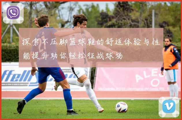 探索不压脚篮球鞋的舒适体验与性能提升助你轻松征战球场