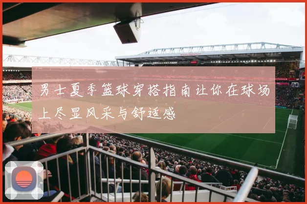 男士夏季篮球穿搭指南让你在球场上尽显风采与舒适感